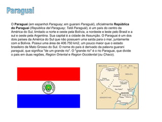 Paraguai O  Paraguai  (em espanhol  Paraguay ; em guarani  Paraguái ), oficialmente  República do Paraguai  ( República del Paraguay ;  Tetã Paraguái ), é um país do centro da América do Sul, limitado a norte e oeste pela Bolívia, a nordeste e leste pelo Brasil e a sul e oeste pela Argentina. Sua capital é a cidade de Assunção. O Paraguai é um dos dois países da América do Sul que não possuem uma saída para o mar, juntamente com a Bolívia. Possui uma área de 406.750 km2, um pouco maior que o estado brasileiro de Mato Grosso do Sul. O nome do país é derivado da palavra guarani  paraguái , que significa "de um grande rio". O "grande rio" é o rio Paraguai, que divide o pais em duas regiões,  Region Oriental  e  Region Occidental  (ou  Chaco ).  