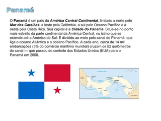 Panamá O  Panamá  é um país da  América Central Continental , limitado a norte pelo  Mar das Caraíbas , a leste pela Colômbia, a sul pelo Oceano Pacífico e a oeste pela Costa Rica. Sua capital é a  Cidade do Panamá . Situa-se no ponto mais estreito da parte continental da América Central, no istmo que se estende até a América do Sul. É dividido ao meio pelo canal do Panamá, que liga o oceano Atlântico e o oceano Pacífico. A cada ano, cerca de 14 mil embarcações (5% do comércio marítimo mundial) cruzam os 82 quilômetros do canal — que passou do controle dos Estados Unidos (EUA) para o Panamá em 2000.  