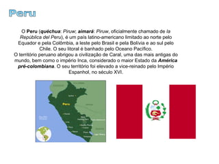 Peru O  Peru  ( quéchua :  Piruw ;  aimará :  Piruw , oficialmente chamado de  la República del Peru ), é um país latino-americano limitado ao norte pelo Equador e pela Colômbia, a leste pelo Brasil e pela Bolívia e ao sul pelo Chile. O seu litoral é banhado pelo Oceano Pacífico. O território peruano abrigou a civilização de Caral, uma das mais antigas do mundo, bem como o império Inca, considerado o maior Estado da  América pré-colombiana . O seu território foi elevado a vice-reinado pelo Império Espanhol, no século XVI. 