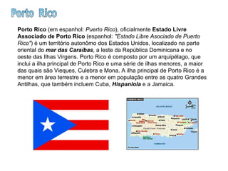 Porto  Rico Porto Rico  (em espanhol:  Puerto Rico ), oficialmente  Estado Livre Associado de Porto Rico  (espanhol:  "Estado Libre Asociado de Puerto Rico" ) é um território autonômo dos Estados Unidos, localizado na parte oriental do  mar das Caraíbas , a leste da República Dominicana e no oeste das Ilhas Virgens. Porto Rico é composto por um arquipélago, que inclui a ilha principal de Porto Rico e uma série de ilhas menores, a maior das quais são Vieques, Culebra e Mona. A ilha principal de Porto Rico é a menor em área terrestre e a menor em população entre as quatro Grandes Antilhas, que também incluem Cuba,  Hispaniola  e a Jamaica.  