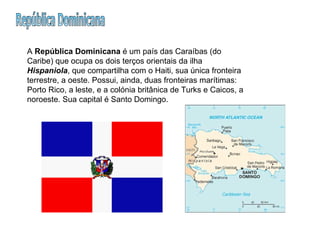 República Dominicana A  República Dominicana  é um país das Caraíbas (do Caribe) que ocupa os dois terços orientais da ilha  Hispaniola , que compartilha com o Haiti, sua única fronteira terrestre, a oeste. Possui, ainda, duas fronteiras marítimas: Porto Rico, a leste, e a colónia britânica de Turks e Caicos, a noroeste. Sua capital é Santo Domingo.  