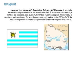 Uruguai Uruguai  (em  espanhol :  República Oriental del Uruguay , é um país localizado na parte sudeste da América do Sul. É a casa de cerca de 3,3 milhões de pessoas, dos quais 1,1 milhões vivem na capital, Montevidéu e sua área metropolitana. De acordo com uma estimativa, entre 88% e 94% da população possui ascendência principalmente de Europeus e/ou mista. 