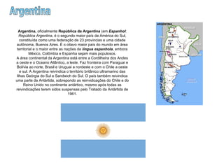 Argentina Argentina , oficialmente  República da Argentina  (em  Espanhol :  República Argentina , é o segundo maior país da América do Sul, constituída como uma federação de 23 províncias e uma cidade autônoma, Buenos Aires. É o oitavo maior país do mundo em área territorial e o maior entre as nações de  língua espanhola , embora México, Colômbia e Espanha sejam mais populosos. A área continental da Argentina está entre a Cordilheira dos Andes a oeste e o Oceano Atlântico, a leste. Faz fronteira com Paraguai e Bolívia ao norte, Brasil e Uruguai a nordeste e com o Chile a oeste e sul. A Argentina reivindica o território britânico ultramarino das Ilhas Geórgia do Sul e Sandwich do Sul. O país também reivindica uma parte da Antártida, sobrepondo as reinvidicações do Chile e do Reino Unido no continente antártico, mesmo após todas as reivindicações terem sidos suspensas pelo Tratado da Antártida de 1961. 