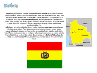 Bolívia A  Bolívia  (oficialmente  Estado Plurinacional da Bolívia ) é um país situado no centro-oeste da América do Sul, delimitada a norte e a leste pelo Brasil, a sul pelo Paraguai e pela Argentina e a oeste pelo Chile e pelo Peru. Juntamente com o Paraguai, é um dos países  sul-americanos  sem litoral marítmo. Também é o oitavo mais extenso nas Américas e o vigésimo sétimo do mundo. A capital oficial e sede do poder judiciário é Sucre e a sede do governo (poder executivo e legislativo) é La Paz. A Bolívia é um país multicultural com muitas riquezas  naturais  e arqueológicas. Destaca-se a cultura Tiwanaku que se desenvolveu no que é hoje a região ocidental do país e cujos conhecimentos avançados foram legados ao Império Inca. Menos conhecidos são os vestígios culturais arqueológicos na região oriental tropical da Bolívia onde, entre outras, desenvolveu-se a  Cultura Hidráulica das Lomas , nas  planícies  de Moxos, atualmente pertencentes ao Departamento de Beni. 