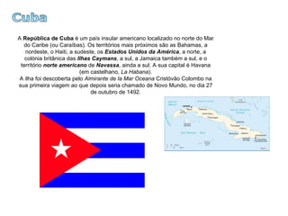 Cuba A  República de Cuba  é um país insular americano localizado no norte do Mar do Caribe (ou Caraíbas). Os territórios mais próximos são as Bahamas, a nordeste, o Haiti, a sudeste, os  Estados Unidos da América , a norte, a colónia britânica das  Ilhas Caymans , a sul, a Jamaica também a sul, e o território  norte americano  de  Navassa , ainda a sul. A sua capital é Havana (em castelhano,  La Habana ). A ilha foi descoberta pelo  Almirante de la Mar Oceana  Cristóvão Colombo na sua primeira viagem ao que depois seria chamado de Novo Mundo, no dia 27 de outubro de 1492. 