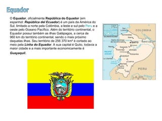 Equador O  Equador , oficialmente  República do Equador  (em espanhol:  República del Ecuador ) é um país da América do Sul, limitado a norte pela Colômbia, a leste e sul pelo  Peru  e a oeste pelo Oceano Pacífico. Além do território continental, o Equador possui também as ilhas Galápagos, a cerca de 960 km do território continental, sendo o mais próximo daquelas ilhas. Seu território de 256 370 km² é cortado ao meio pela  Linha do Equador . A sua capital é Quito, todavia a maior cidade e a mais importante economicamente é  Guayaquil .  