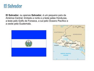 El Salvador El Salvador , ou apenas  Salvador , é um pequeno país da América Central, limitado a norte e a leste pelas Honduras, a leste pelo Golfo de Fonseca, a sul pelo Oceano Pacífico e a oeste pela Guatemala.  