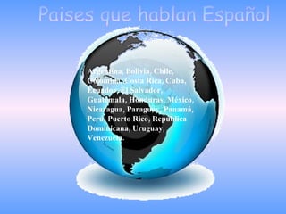 Paises que hablan Español Argentina, Bolivia, Chile, Colombia, Costa Rica, Cuba, Ecuador, El Salvador, Guatemala, Honduras, México, Nicaragua, Paraguay, Panamá, Perú, Puerto Rico, República Dominicana, Uruguay, Venezuela.  