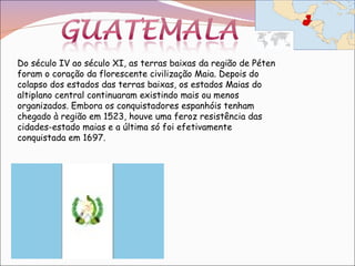 Do século IV ao século XI, as terras baixas da região de Péten foram o coração da florescente civilização Maia. Depois do colapso dos estados das terras baixas, os estados Maias do altiplano central continuaram existindo mais ou menos organizados. Embora os conquistadores espanhóis tenham chegado à região em 1523, houve uma feroz resistência das cidades-estado maias e a última só foi efetivamente conquistada em 1697.  