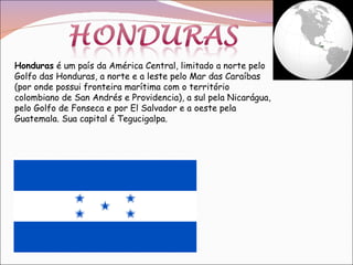 Honduras  é um país da América Central, limitado a norte pelo Golfo das Honduras, a norte e a leste pelo Mar das Caraíbas (por onde possui fronteira marítima com o território colombiano de San Andrés e Providencia), a sul pela Nicarágua, pelo Golfo de Fonseca e por El Salvador e a oeste pela Guatemala. Sua capital é Tegucigalpa. 