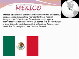 México , oficialmente denominado  Estados Unidos Mexicanos , é uma república democrática, representantiva e federal integrada por 32 entidades federais que ocupa a parte meridional da América do Norte. De acordo com a Constituição, a sede dos poderes da federação é a Cidade do México, cujo território foi designado como Distrito Federal. 
