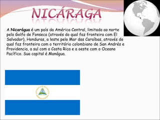 A  Nicarágua  é um país da América Central, limitado ao norte pelo Golfo de Fonseca (através do qual faz fronteira com El Salvador), Honduras, a leste pelo Mar das Caraíbas, através do qual faz fronteira com o território colombiano de San Andrés e Providencia, a sul com a Costa Rica e a oeste com o Oceano Pacífico. Sua capital é Manágua. 