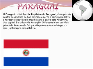 O  Paraguai  , oficialmente  República do Paraguai  , é um país do centro da América do Sul, limitado a norte e oeste pela Bolívia, a nordeste e leste pelo Brasil e a sul e oeste pela Argentina. Sua capital é a cidade de Assunção. O Paraguai é um dos dois países da América do Sul que não possuem uma saída para o mar, juntamente com a Bolívia. 