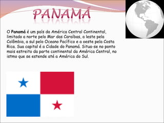 O  Panamá  é um país da América Central Continental, limitado a norte pelo Mar das Caraíbas, a leste pela Colômbia, a sul pelo Oceano Pacífico e a oeste pela Costa Rica. Sua capital é a Cidade do Panamá. Situa-se no ponto mais estreito da parte continental da América Central, no istmo que se estende até a América do Sul. 