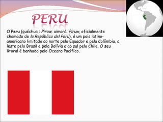 O  Peru  (quéchua :  Piruw ; aimará:  Piruw , oficialmente chamado de  la República del Peru ), é um país latino-americano limitado ao norte pelo Equador e pela Colômbia, a leste pelo Brasil e pela Bolívia e ao sul pelo Chile. O seu litoral é banhado pelo Oceano Pacífico. 