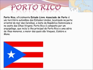 Porto Rico , oficialmente  Estado Livre Associado de Porto  é um território autonômo dos Estados Unidos, localizado na parte oriental do mar das Caraíbas, a leste da República Dominicana e no oeste das Ilhas Virgens. Porto Rico é composto por um arquipélago, que inclui a ilha principal de Porto Rico e uma série de ilhas menores, a maior das quais são Vieques, Culebra e Mona. 