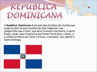 A  República Dominicana  é um país das Caraíbas (do Caribe) que ocupa os dois terços orientais da ilha Hispaniola, que compartilha com o Haiti, sua única fronteira terrestre, a oeste. Possui, ainda, duas fronteiras marítimas: Porto Rico, a leste, e a colónia britânica de Turks e Caicos, a noroeste. Sua capital é Santo Domingo. 