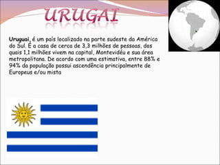 Uruguai , é um país localizado na parte sudeste da América do Sul. É a casa de cerca de 3,3 milhões de pessoas, dos quais 1,1 milhões vivem na capital, Montevidéu e sua área metropolitana. De acordo com uma estimativa, entre 88% e 94% da população possui ascendência principalmente de Europeus e/ou mista  