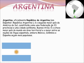 Argentina , oficialmente  República da Argentina  (em Espanhol:  República Argentina  ), é o segundo maior país da América do Sul, constituída como uma federação de 23 províncias e uma cidade autônoma, Buenos Aires. É o oitavo maior país do mundo em área territorial e o maior entre as nações de língua espanhola, embora México, Colômbia e Espanha sejam mais populosos. 
