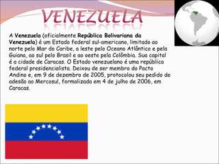 A  Venezuela  (oficialmente  República Bolivariana da Venezuela ) é um Estado federal sul-americano, limitado ao norte pelo Mar do Caribe, a leste pelo Oceano Atlântico e pela Guiana, ao sul pelo Brasil e ao oeste pela Colômbia. Sua capital é a cidade de Caracas. O Estado venezuelano é uma república federal presidencialista. Deixou de ser membro do Pacto Andino e, em 9 de dezembro de 2005, protocolou seu pedido de adesão ao Mercosul, formalizada em 4 de julho de 2006, em Caracas. 