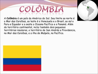 A  Colômbia  é um país da América do Sul. Seu limite ao norte é o Mar das Caraíbas, ao leste é a Venezuela e o Brasil, ao sul o Peru e Equador e a oeste o Oceano Pacífico e o Panamá. Além do território continental, inclui também dois pequenos territórios insulares, o território de San Andrés e Providencia, no Mar das Caraíbas, e a ilha de Malpelo, no Pacífico.  