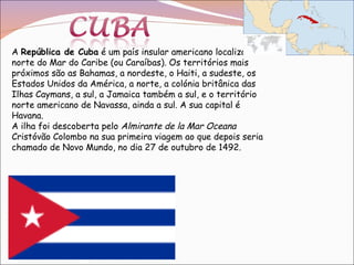 A  República de Cuba  é um país insular americano localizado no norte do Mar do Caribe (ou Caraíbas). Os territórios mais próximos são as Bahamas, a nordeste, o Haiti, a sudeste, os Estados Unidos da América, a norte, a colónia britânica das Ilhas Caymans, a sul, a Jamaica também a sul, e o território norte americano de Navassa, ainda a sul. A sua capital é Havana. A ilha foi descoberta pelo  Almirante de la Mar Oceana  Cristóvão Colombo na sua primeira viagem ao que depois seria chamado de Novo Mundo, no dia 27 de outubro de 1492. 