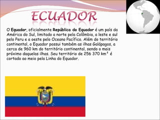 O  Equador , oficialmente  República do Equador  é um país da América do Sul, limitado a norte pela Colômbia, a leste e sul pelo Peru e a oeste pelo Oceano Pacífico. Além do território continental, o Equador possui também as ilhas Galápagos, a cerca de 960 km do território continental, sendo o mais próximo daquelas ilhas. Seu território de 256 370 km² é cortado ao meio pela Linha do Equador.  