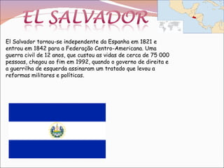 El Salvador tornou-se independente da Espanha em 1821 e entrou em 1842 para a Federação Centro-Americana. Uma guerra civil de 12 anos, que custou as vidas de cerca de 75 000 pessoas, chegou ao fim em 1992, quando o governo de direita e a guerrilha de esquerda assinaram um tratado que levou a reformas militares e políticas. 