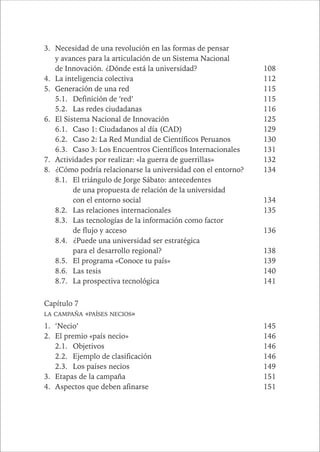 CAPÍTULO 1 13 
3. Necesidad de una revolución en las formas de pensar 
y avances para la articulación de un Sistema Nacional 
de Innovación. ¿Dónde está la universidad? 108 
4. La inteligencia colectiva 112 
5. Generación de una red 115 
5.1. Definición de ‘red’ 115 
5.2. Las redes ciudadanas 116 
6. El Sistema Nacional de Innovación 125 
6.1. Caso 1: Ciudadanos al día (CAD) 129 
6.2. Caso 2: La Red Mundial de Científicos Peruanos 130 
6.3. Caso 3: Los Encuentros Científicos Internacionales 131 
7. Actividades por realizar: «la guerra de guerrillas» 132 
8. ¿Cómo podría relacionarse la universidad con el entorno? 134 
8.1. El triángulo de Jorge Sábato: antecedentes 
de una propuesta de relación de la universidad 
con el entorno social 134 
8.2. Las relaciones internacionales 135 
8.3. Las tecnologías de la información como factor 
de flujo y acceso 136 
8.4. ¿Puede una universidad ser estratégica 
para el desarrollo regional? 138 
8.5. El programa «Conoce tu país» 139 
8.6. Las tesis 140 
8.7. La prospectiva tecnológica 141 
Capítulo 7 
LA CAMPAÑA «PAÍSES NECIOS» 
1. ‘Necio’ 145 
2. El premio «país necio» 146 
2.1. Objetivos 146 
2.2. Ejemplo de clasificación 146 
2.3. Los países necios 149 
3. Etapas de la campaña 151 
4. Aspectos que deben afinarse 151 
 