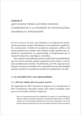 CAPÍTULO 1 103 
Capítulo 6 
¿QUÉ SALIDAS TIENEN LOS PAÍSES HOSTILES 
O INDIFERENTES A LA INVERSIÓN EN INVESTIGACIÓN, 
DESARROLLO E INNOVACIÓN? 
CUANDO HABLAMOS DE PAÍSES, nos referimos a un conjunto de institu-ciones 
y personas. Un país, obviamente, no es solamente su gobierno. 
En consecuencia, el índice de necedad no solamente califica a los 
actores políticos en el poder, sino también a todos aquellos que, te-niendo 
el conocimiento y la oportunidad, se despreocupan por el 
desarrollo educativo, tecnológico y científico. 
Este capítulo está dedicado a poner en discusión la posibilidad de 
que los actores privados puedan organizarse para ayudar a revertir 
esta autodestructiva desidia. Se plantearán, por ello, algunas de las 
formas en las que la sociedad civil y, especialmente, las universidades 
podrían combatir la necedad con ayuda de los gobiernos o sin ella. 
1. La sociedad civil y sus oportunidades 
1.1. ¿No hay salidas para los países necios? 
En septiembre de 1987, Francisco R. Sagasti, en su introducción al 
libro Conocimiento y desarrollo: ensayos sobre ciencia y tecnología, texto 
que ya se ha citado, escribía lo siguiente: 
Pese a la importancia que han adquirido la ciencia y la tecnología para 
diseñar y poner en práctica cualquier estrategia de desarrollo, en el Perú 
todavía no se ha tomado conciencia de esta nueva situación, o no se ha 
hecho nada por demostrar que se ha tomado conciencia. Para la mayoría 
 