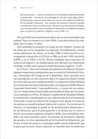 104 PAÍSES SIN FUTURO 
de los peruanos —y para los políticos y funcionarios gubernamentales 
en particular— la ciencia y la tecnología se ven aún como algo exótico, 
de largo plazo, y que no tiene nada que ver con «los urgentes problemas 
de las grandes mayorías». Los ensayos del presente volumen pueden 
considerarse como un esfuerzo por destacar esta «dimensión olvidada», 
cuya incorporación en las estrategias de desarrollo es condición necesaria 
para su puesta en práctica. (Sagasti y otros 1988: 11) 
¿En qué fecha nos encontramos ahora que se está terminado este 
trabajo? Pues ya estamos en el año 2006 y esta advertencia ha cum-plido, 
por lo tanto, 19 años. 
¿Ha cambiado la situación a lo largo de este tiempo? A partir de 
las cifras que ya he mostrado, la respuesta, increíblemente, resulta 
siendo afirmativa. En efecto, en el año 1980, el Perú invirtió en in-vestigación 
y desarrollo el 0,3% de su PBI; en el año 1999, invirtió el 
0,08%; y, en el 2002, el 0,1%. Hemos cambiado para estar peor. El 
esfuerzo de Sagasti y sus colaboradores por destacar esa «dimensión 
olvidada» recibió una respuesta estadísticamente negativa: -0.2%. 
En el Perú, a fines de la década del gobierno de Alberto Fujimori, 
algunos congresistas consiguieron que se creara la Comisión de Cien-cia 
y Tecnología del Congreso de la República. Esta comisión tuvo 
tres presidentes en tres sucesivos años: el congresista Rafael Urrelo 
(ex rector de una universidad nacional), la congresista Edith Mellado 
(ex rectora de una universidad privada) y el congresista Pablo Macera 
(reputado historiador). Lamentablemente, y a pesar de sus esfuer-zos, 
los congresistas mencionados poco pudieron hacer por la ciencia 
y la tecnología en el Perú. Al iniciarse el gobierno de Alejandro Toledo, 
la comisión fue transformada en una subcomisión de la Comisión de 
Educación, lo que es evidencia de la ceguera que aqueja a la mayoría 
de quienes se autodenominan ‘padres de la patria’. Su interés por la 
ciencia y la tecnología se queda en las declaraciones altisonantes y 
en los discursos, pero la preocupación o su interés por el tema es 
nimio. Con el nuevo gobierno elegido el 2006, esta comisión ha reci-bido 
a un nuevo pariente pobre: la comisión de Juventud y Deporte 
ha pasado a ser otra subcomisión de la Comisión de Educación, por 
lo que el tema de ciencia y tecnología tendrá menos dedicación que 
la poca que ya tenía. Estos esfuerzos se estrellan ante la indolencia 
 