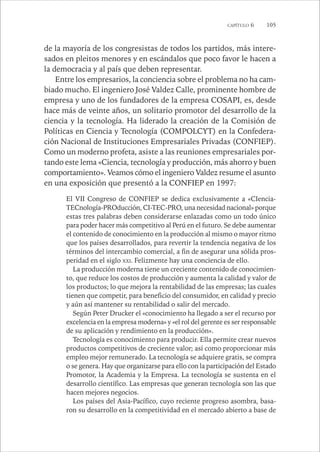 CAPÍTULO 6 105 
de la mayoría de los congresistas de todos los partidos, más intere-sados 
en pleitos menores y en escándalos que poco favor le hacen a 
la democracia y al país que deben representar. 
Entre los empresarios, la conciencia sobre el problema no ha cam-biado 
mucho. El ingeniero José Valdez Calle, prominente hombre de 
empresa y uno de los fundadores de la empresa COSAPI, es, desde 
hace más de veinte años, un solitario promotor del desarrollo de la 
ciencia y la tecnología. Ha liderado la creación de la Comisión de 
Políticas en Ciencia y Tecnología (COMPOLCYT) en la Confedera-ción 
Nacional de Instituciones Empresariales Privadas (CONFIEP). 
Como un moderno profeta, asiste a las reuniones empresariales por-tando 
este lema «Ciencia, tecnología y producción, más ahorro y buen 
comportamiento». Veamos cómo el ingeniero Valdez resume el asunto 
en una exposición que presentó a la CONFIEP en 1997: 
El VII Congreso de CONFIEP se dedica exclusivamente a «CIencia- 
TECnología-PROducción, CI-TEC-PRO, una necesidad nacional» porque 
estas tres palabras deben considerarse enlazadas como un todo único 
para poder hacer más competitivo al Perú en el futuro. Se debe aumentar 
el contenido de conocimiento en la producción al mismo o mayor ritmo 
que los países desarrollados, para revertir la tendencia negativa de los 
términos del intercambio comercial, a fin de asegurar una sólida pros-peridad 
en el siglo XXI. Felizmente hay una conciencia de ello. 
La producción moderna tiene un creciente contenido de conocimien-to, 
que reduce los costos de producción y aumenta la calidad y valor de 
los productos; lo que mejora la rentabilidad de las empresas; las cuales 
tienen que competir, para beneficio del consumidor, en calidad y precio 
y aún así mantener su rentabilidad o salir del mercado. 
Según Peter Drucker el «conocimiento ha llegado a ser el recurso por 
excelencia en la empresa moderna» y «el rol del gerente es ser responsable 
de su aplicación y rendimiento en la producción». 
Tecnología es conocimiento para producir. Ella permite crear nuevos 
productos competitivos de creciente valor; así como proporcionar más 
empleo mejor remunerado. La tecnología se adquiere gratis, se compra 
o se genera. Hay que organizarse para ello con la participación del Estado 
Promotor, la Academia y la Empresa. La tecnología se sustenta en el 
desarrollo científico. Las empresas que generan tecnología son las que 
hacen mejores negocios. 
Los países del Asia-Pacífico, cuyo reciente progreso asombra, basa-ron 
su desarrollo en la competitividad en el mercado abierto a base de 
 