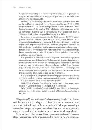 106 PAÍSES SIN FUTURO 
la aplicación tecnológica y buen comportamiento para la producción. 
Asignan a ello muchos recursos, que después recuperan en la venta 
competitiva de lo producido. 
América Latina tiene bajo desarrollo económico. Además tiene 10% 
de la población mundial y solo ha producido en 1981 y 1991 
respectivamente 1,1% y 1,4% de la producción total de trabajos cientí-ficos 
del mundo. Chile produjo 92,0 trabajos científicos por cada millón 
de habitantes, mientras que el Perú produjo 8,4; y exportó en 1994 el 
25% de su PNB, mientras que el Perú exportó el 14%. 
La correcta orientación económica del Perú, a partir de 1990, ha ori-ginado 
una formidable recuperación económica, que continuará en el 
corto y mediano plazo con el aumento de las inversiones en el sector de 
exportación de productos naturales, mineros, pesqueros, agrícolas, de 
hidrocarburos y turísticos; con la reestructuración de la Empresa y el 
Estado; y con la reconstrucción y fortalecimiento de la infraestructura, 
lo que posteriormente mejorará la productividad y eficiencia nacional y 
el volumen de exportación. 
Hay que evitar la falacia de lo que se requiere a mediano y largo plazo 
es únicamente más de lo mismo. No hay tonelaje de materia prima bru-ta 
que compre lo que aspiran los peruanos para su bienestar. Hay que 
aumentar, competitivamente, el contenido nacional de la producción, 
logrando al mismo tiempo un mayor valor de mercado, no solo porque 
así se da más trabajo, sino porque ello requiere menos inversión indus-trial 
y consumo de energía, lo que facilita el progreso. 
Hay que mejorar el comportamiento del equipo humano en cuanto a 
conocimiento destreza, ética y actitudes conocimiento para producir mejor. 
Hay que insertar en la cultura peruana el lema: 
CITECPRO [Ciencia, Tecnología y Producción] + Buen comporta-miento 
= Competitividad -> Prosperidad -> Bienestar 
CONFIEP ha creado el Comité de Política de Ciencia y Tecnología, 
para ese propósito, al que deben concurrir el Estado, la Academia y la 
Empresa. 
El ingeniero Valdez está empeñado en conseguir adeptos a la cau-sa 
de la ciencia y la tecnología en el Perú, una tarea altamente meri-toria 
y patriótica. Lamentablemente, más allá del respeto con el que 
lo escuchan sus pares, la gran mayoría de los empresarios sigue en lo 
suyo, preocupados en sobrevivir y no en pensar en el largo plazo. 
Es cierto que, en las universidades peruanas, sería raro encontrar 
a la persona que niegue la importancia de invertir en ciencia y tecnolo- 
 