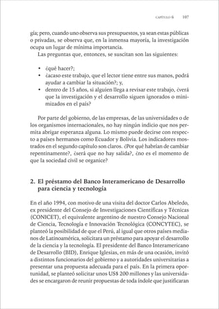 CAPÍTULO 6 107 
gía; pero, cuando uno observa sus presupuestos, ya sean estas públicas 
o privadas, se observa que, en la inmensa mayoría, la investigación 
ocupa un lugar de mínima importancia. 
Las preguntas que, entonces, se suscitan son las siguientes: 
• ¿qué hacer?; 
• ¿acaso este trabajo, que el lector tiene entre sus manos, podrá 
ayudar a cambiar la situación?; y, 
• dentro de 15 años, si alguien llega a revisar este trabajo, ¿verá 
que la investigación y el desarrollo siguen ignorados o mini-mizados 
en el país? 
Por parte del gobierno, de las empresas, de las universidades o de 
los organismos internacionales, no hay ningún indicio que nos per-mita 
abrigar esperanza alguna. Lo mismo puede decirse con respec-to 
a países hermanos como Ecuador y Bolivia. Los indicadores mos-trados 
en el segundo capítulo son claros. ¿Por qué habrían de cambiar 
repentinamente?, ¿será que no hay salida?, ¿no es el momento de 
que la sociedad civil se organice? 
2. El préstamo del Banco Interamericano de Desarrollo 
para ciencia y tecnología 
En el año 1994, con motivo de una visita del doctor Carlos Abeledo, 
ex presidente del Consejo de Investigaciones Científicas y Técnicas 
(CONICET), el equivalente argentino de nuestro Consejo Nacional 
de Ciencia, Tecnología e Innovación Tecnológica (CONCYTEC), se 
planteó la posibilidad de que el Perú, al igual que otros países media-nos 
de Latinoamérica, solicitara un préstamo para apoyar el desarrollo 
de la ciencia y la tecnología. El presidente del Banco Interamericano 
de Desarrollo (BID), Enrique Iglesias, en más de una ocasión, invitó 
a distintos funcionarios del gobierno y a autoridades universitarias a 
presentar una propuesta adecuada para el país. En la primera opor-tunidad, 
se planteó solicitar unos US$ 200 millones y las universida-des 
se encargaron de reunir propuestas de toda índole que justificaran 
 