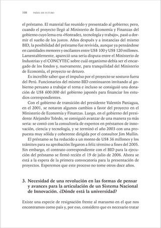 108 PAÍSES SIN FUTURO 
el préstamo. El material fue reunido y presentado al gobierno; pero, 
cuando el proyecto llegó al Ministerio de Economía y Finanzas del 
gobierno cuyo lema era «Honradez, tecnología y trabajo», pasó a dor-mir 
el sueño de los justos. Años después y a instancias del mismo 
BID, la posibilidad del préstamo fue revivida, aunque ya pensándose 
en cantidades menores y oscilantes entre US$ 100 y US$ 120 millones. 
Lamentablemente, apareció una seria disputa entre el Ministerio de 
Industrias y el CONCYTEC sobre cuál organismo debía ser el encar-gado 
de los fondos y, nuevamente, para tranquilidad del Ministerio 
de Economía, el proyecto se detuvo. 
Es increíble saber que el impulso por el proyecto se sostuvo fuera 
del Perú. Funcionarios del mismo BID continuaron invitando al go-bierno 
peruano a trabajar el tema e incluso se consiguió una dona-ción 
de US$ 600.000 del gobierno japonés para financiar los estu-dios 
correspondientes. 
Con el gobierno de transición del presidente Valentín Paniagua, 
en el 2001, se notaron algunos cambios a favor del proyecto en el 
Ministerio de Economía y Finanzas. Luego, en el gobierno del presi-dente 
Alejandro Toledo, se consiguió avanzar de una manera ya más 
seria: se contó con la consultoría de expertos en préstamos de inno-vación, 
ciencia y tecnología, y se terminó el año 2003 con una pro-puesta 
muy sólida y coherente dirigida por el consultor Jim Mullin. 
El préstamo se ha reducido a un monto de US$ 36 millones y los 
trámites para su aprobación llegaron a feliz término a fines del 2005. 
Sin embargo, el contrato correspondiente con el BID para la ejecu-ción 
del préstamo se firmó recién el 19 de julio de 2006. Ahora se 
está a la espera de la primera convocatoria para la presentación de 
proyectos. Esperemos que este proceso no tome otros doce años. 
3. Necesidad de una revolución en las formas de pensar 
y avances para la articulación de un Sistema Nacional 
de Innovación. ¿Dónde está la universidad? 
Existe una especie de resignación frente al marasmo en el que nos 
encontramos como país y, por eso, considero que es necesario tratar 
 