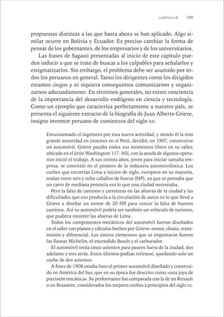 CAPÍTULO 6 109 
propuestas distintas a las que hasta ahora se han aplicado. Algo si-milar 
ocurre en Bolivia y Ecuador. Es preciso cambiar la forma de 
pensar de los gobernantes, de los empresarios y de los universitarios. 
Las frases de Sagasti presentadas al inicio de este capítulo pue-den 
inducir a que se trate de buscar a los culpables para señalarlos y 
estigmatizarlos. Sin embargo, el problema debe ser asumido por to-dos 
los peruanos en general. Tanto los dirigentes como los dirigidos 
estamos ciegos y ni siquiera conseguimos comunicarnos y organi-zarnos 
adecuadamente. En términos generales, no existe conciencia 
de la importancia del desarrollo endógeno en ciencia y tecnología. 
Como un ejemplo que caracteriza perfectamente a nuestro país, se 
presenta el siguiente extracto de la biografía de Juan Alberto Grieve, 
insigne inventor peruano de comienzos del siglo XX: 
Entusiasmado el ingeniero por esta nueva actividad, y siendo él la más 
grande autoridad en motores en el Perú, decidió, en 1907, construirse 
un automóvil. Grieve pasaba todos sus momentos libres en su taller, 
ubicado en el jirón Washington 117. Allí, con la ayuda de algunos opera-rios 
inició el trabajo. A sus treinta años, joven para iniciar tamaña em-presa, 
se convirtió en el pionero de la industria automovilística. Los 
coches que recorrían Lima a inicios de siglo, europeos en su mayoría, 
tenían entre seis y ocho caballos de fuerza (HP), ya que se pensaba que 
un carro de mediana potencia era lo que una ciudad necesitaba. 
Pero la falta de caminos y carreteras en las afueras de la ciudad y las 
dificultades que eso producía a la circulación de autos es lo que llevó a 
Grieve a diseñar un motor de 20 HP, para vencer la falta de buenos 
caminos. Así su automóvil podría ser también un vehículo de turismo, 
que pudiera recorrer las afueras de Lima. 
Todos los componentes mecánicos del automóvil fueron diseñados 
en el taller con planos y cálculos hechos por Grieve: motor, chasis, trans-misión 
y diferencial. Los únicos elementos que se importaron fueron 
las llantas Michelin, el encendido Bosch y el carburador. 
El automóvil tenía cinco asientos para paseos fuera de la ciudad, dos 
adelante y tres atrás. Estos últimos podían retirarse, quedando solo un 
coche de dos asientos. 
A fines de 1908 estaba listo el primer automóvil diseñado y construi-do 
en América del Sur, que en su época fue descrito como «una joya de 
precisión mecánica». Su performance fue comparada con la de un Renault 
o un Brassiere, considerados los mejores coches a principios del siglo XX. 
 