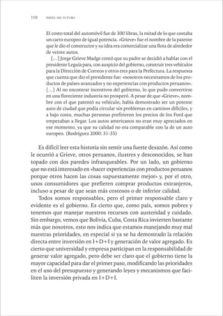 110 PAÍSES SIN FUTURO 
El costo total del automóvil fue de 300 libras, la mitad de lo que costaba 
un carro europeo de igual potencia. «Grieve» fue el nombre de la patente 
que le dio el constructor y su idea era comercializar una flota de alrededor 
de veinte autos. 
[…] Jorge Grieve Madge contó que su padre se decidió a hablar con el 
presidente Leguía para, con auspicio del gobierno, construir tres vehículos 
para la Dirección de Correos y otros tres para la Prefectura. La respuesta 
que cuenta que dio el presidente fue: «nosotros necesitamos de los pro-ductos 
de países avanzados y no experiencias con productos peruanos». 
[…] Al no encontrar incentivos del gobierno, lo que pudo convertirse 
en una floreciente industria no prosperó. A pesar de que «Grieve», nom-bre 
con el que patentó su vehículo, había demostrado ser un potente 
auto de ciudad que podía circular sin problemas en caminos difíciles, y 
a bajo costo, muchas personas prefirieron los precios de los Ford que 
empezaban a llegar. Los autos americanos no eran muy apreciados en 
ese momento, ya que su calidad no era comparable con la de un auto 
europeo. (Rodríguez 2000: 31-35) 
Es difícil leer esta historia sin sentir una fuerte desazón. Así como 
le ocurrió a Grieve, otros peruanos, ilustres y desconocidos, se han 
topado con dos paredes infranqueables. Por un lado, un gobierno 
que no está interesado en «hacer experiencias con productos peruanos 
porque otros hacen las cosas supuestamente mejor» y, por el otro, 
unos consumidores que prefieren comprar productos extranjeros, 
incluso a pesar de que sean más costosos o de inferior calidad. 
Todos somos responsables, pero el primer responsable claro y 
evidente es el gobierno. Es cierto que, como país, somos pobres y 
tenemos que manejar nuestros recursos con austeridad y cuidado. 
Sin embargo, vemos que Bolivia, Cuba, Costa Rica invierten bastante 
más que nosotros, esto nos indica que estamos manejando muy mal 
nuestras prioridades, en especial si ya se ha demostrado la relación 
directa entre inversión en I+D+I y generación de valor agregado. Es 
cierto que universidad y empresa participan en la responsabilidad de 
generar valor agregado, pero debe ser claro que el gobierno tiene la 
mayor capacidad para dar el primer paso, modificando las prioridades 
en el uso del presupuesto y generando leyes y mecanismos que faci-liten 
la inversión privada en I+D+I. 
 