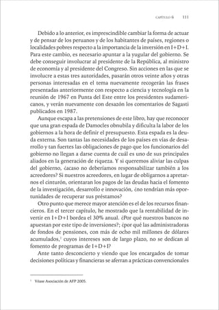 CAPÍTULO 6 111 
Debido a lo anterior, es imprescindible cambiar la forma de actuar 
y de pensar de los peruanos y de los habitantes de países, regiones o 
localidades pobres respecto a la importancia de la inversión en I+D+I. 
Para este cambio, es necesario apuntar a la yugular del gobierno. Se 
debe conseguir involucrar al presidente de la República, al ministro 
de economía y al presidente del Congreso. Sin acciones en las que se 
involucre a estas tres autoridades, pasarán otros veinte años y otras 
personas interesadas en el tema nuevamente recogerán las frases 
presentadas anteriormente con respecto a ciencia y tecnología en la 
reunión de 1967 en Punta del Este entre los presidentes sudameri-canos, 
y verán nuevamente con desazón los comentarios de Sagasti 
publicados en 1987. 
Aunque escapa a las pretensiones de este libro, hay que reconocer 
que una gran espada de Damocles obnubila y dificulta la labor de los 
gobiernos a la hora de definir el presupuesto. Esta espada es la deu-da 
externa. Son tantas las necesidades de los países en vías de desa-rrollo 
y tan fuertes las obligaciones de pago que los funcionarios del 
gobierno no llegan a darse cuenta de cuál es uno de sus principales 
aliados en la generación de riqueza. Y si queremos aliviar las culpas 
del gobierno, ¿acaso no deberíamos responsabilizar también a los 
acreedores? Si nuestros acreedores, en lugar de obligarnos a apretar-nos 
el cinturón, orientaran los pagos de las deudas hacia el fomento 
de la investigación, desarrollo e innovación, ¿no tendrían más opor-tunidades 
de recuperar sus préstamos? 
Otro punto que merece mayor atención es el de los recursos finan-cieros. 
En el tercer capítulo, he mostrado que la rentabilidad de in-vertir 
en I+D+I bordea el 30% anual. ¿Por qué nuestros bancos no 
apuestan por este tipo de inversiones?; ¿por qué las administradoras 
de fondos de pensiones, con más de ocho mil millones de dólares 
acumulados,1 cuyos intereses son de largo plazo, no se dedican al 
fomento de programas de I+D+I? 
Ante tanto desconcierto y viendo que los encargados de tomar 
decisiones políticas y financieras se aferran a prácticas convencionales 
1 Véase Asociación de AFP 2005. 
 