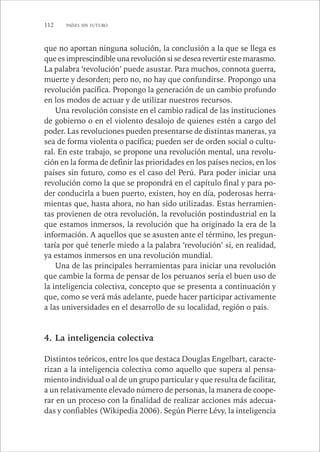 112 PAÍSES SIN FUTURO 
que no aportan ninguna solución, la conclusión a la que se llega es 
que es imprescindible una revolución si se desea revertir este marasmo. 
La palabra ‘revolución’ puede asustar. Para muchos, connota guerra, 
muerte y desorden; pero no, no hay que confundirse. Propongo una 
revolución pacífica. Propongo la generación de un cambio profundo 
en los modos de actuar y de utilizar nuestros recursos. 
Una revolución consiste en el cambio radical de las instituciones 
de gobierno o en el violento desalojo de quienes estén a cargo del 
poder. Las revoluciones pueden presentarse de distintas maneras, ya 
sea de forma violenta o pacífica; pueden ser de orden social o cultu-ral. 
En este trabajo, se propone una revolución mental, una revolu-ción 
en la forma de definir las prioridades en los países necios, en los 
países sin futuro, como es el caso del Perú. Para poder iniciar una 
revolución como la que se propondrá en el capítulo final y para po-der 
conducirla a buen puerto, existen, hoy en día, poderosas herra-mientas 
que, hasta ahora, no han sido utilizadas. Estas herramien-tas 
provienen de otra revolución, la revolución postindustrial en la 
que estamos inmersos, la revolución que ha originado la era de la 
información. A aquellos que se asusten ante el término, les pregun-taría 
por qué tenerle miedo a la palabra ‘revolución’ si, en realidad, 
ya estamos inmersos en una revolución mundial. 
Una de las principales herramientas para iniciar una revolución 
que cambie la forma de pensar de los peruanos sería el buen uso de 
la inteligencia colectiva, concepto que se presenta a continuación y 
que, como se verá más adelante, puede hacer participar activamente 
a las universidades en el desarrollo de su localidad, región o país. 
4. La inteligencia colectiva 
Distintos teóricos, entre los que destaca Douglas Engelbart, caracte-rizan 
a la inteligencia colectiva como aquello que supera al pensa-miento 
individual o al de un grupo particular y que resulta de facilitar, 
a un relativamente elevado número de personas, la manera de coope-rar 
en un proceso con la finalidad de realizar acciones más adecua-das 
y confiables (Wikipedia 2006). Según Pierre Lévy, la inteligencia 
 