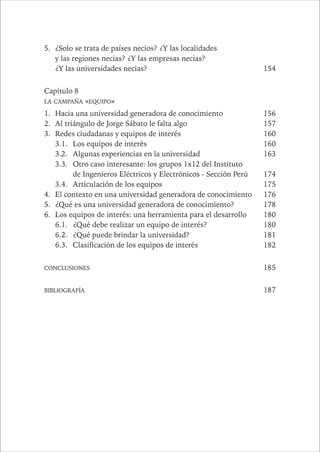 14 PAÍSES SIN FUTURO 
5. ¿Solo se trata de países necios? ¿Y las localidades 
y las regiones necias? ¿Y las empresas necias? 
¿Y las universidades necias? 154 
Capítulo 8 
LA CAMPAÑA «EQUIPO» 
1. Hacia una universidad generadora de conocimiento 156 
2. Al triángulo de Jorge Sábato le falta algo 157 
3. Redes ciudadanas y equipos de interés 160 
3.1. Los equipos de interés 160 
3.2. Algunas experiencias en la universidad 163 
3.3. Otro caso interesante: los grupos 1x12 del Instituto 
de Ingenieros Eléctricos y Electrónicos - Sección Perú 174 
3.4. Articulación de los equipos 175 
4. El contexto en una universidad generadora de conocimiento 176 
5. ¿Qué es una universidad generadora de conocimiento? 178 
6. Los equipos de interés: una herramienta para el desarrollo 180 
6.1. ¿Qué debe realizar un equipo de interés? 180 
6.2. ¿Qué puede brindar la universidad? 181 
6.3. Clasificación de los equipos de interés 182 
CONCLUSIONES 185 
BIBLIOGRAFÍA 187 
 