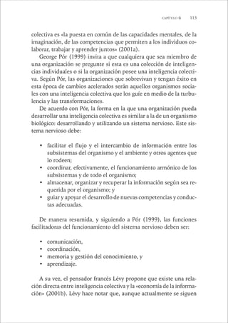 CAPÍTULO 6 113 
colectiva es «la puesta en común de las capacidades mentales, de la 
imaginación, de las competencias que permiten a los individuos co-laborar, 
trabajar y aprender juntos» (2001a). 
George Pór (1999) invita a que cualquiera que sea miembro de 
una organización se pregunte si esta es una colección de inteligen-cias 
individuales o si la organización posee una inteligencia colecti-va. 
Según Pór, las organizaciones que sobrevivan y tengan éxito en 
esta época de cambios acelerados serán aquellos organismos socia-les 
con una inteligencia colectiva que los guíe en medio de la turbu-lencia 
y las transformaciones. 
De acuerdo con Pór, la forma en la que una organización pueda 
desarrollar una inteligencia colectiva es similar a la de un organismo 
biológico: desarrollando y utilizando un sistema nervioso. Este sis-tema 
nervioso debe: 
• facilitar el flujo y el intercambio de información entre los 
subsistemas del organismo y el ambiente y otros agentes que 
lo rodeen; 
• coordinar, efectivamente, el funcionamiento armónico de los 
subsistemas y de todo el organismo; 
• almacenar, organizar y recuperar la información según sea re-querida 
por el organismo; y 
• guiar y apoyar el desarrollo de nuevas competencias y conduc-tas 
adecuadas. 
De manera resumida, y siguiendo a Pór (1999), las funciones 
facilitadoras del funcionamiento del sistema nervioso deben ser: 
• comunicación, 
• coordinación, 
• memoria y gestión del conocimiento, y 
• aprendizaje. 
A su vez, el pensador francés Lévy propone que existe una rela-ción 
directa entre inteligencia colectiva y la «economía de la informa-ción 
» (2001b). Lévy hace notar que, aunque actualmente se siguen 
 