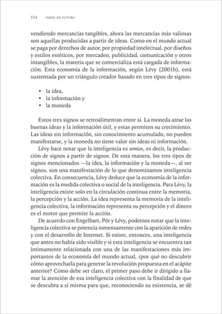 114 PAÍSES SIN FUTURO 
vendiendo mercancías tangibles, ahora las mercancías más valiosas 
son aquellas producidas a partir de ideas. Como en el mundo actual 
se paga por derechos de autor, por propiedad intelectual, por diseños 
y estilos estéticos, por mercadeo, publicidad, comunicación y otros 
intangibles, la materia que se comercializa está cargada de informa-ción. 
Esta economía de la información, según Lévy (2001b), está 
sustentada por un triángulo creador basado en tres tipos de signos: 
• la idea, 
• la información y 
• la moneda 
Estos tres signos se retroalimentan entre sí. La moneda atrae las 
buenas ideas y la información útil, y estas permiten su crecimiento. 
Las ideas sin información, sin conocimiento acumulado, no pueden 
manifestarse, y la moneda no tiene valor sin ideas ni información. 
Lévy hace notar que la inteligencia es semios, es decir, la produc-ción 
de signos a partir de signos. De esta manera, los tres tipos de 
signos mencionados —la idea, la información y la moneda—, al ser 
signos, son una manifestación de lo que denominamos inteligencia 
colectiva. En consecuencia, Lévy deduce que la economía de la infor-mación 
es la medida colectiva o social de la inteligencia. Para Lévy, la 
inteligencia existe solo en la circulación continua entre la memoria, 
la percepción y la acción. La idea representa la memoria de la inteli-gencia 
colectiva, la información representa su percepción y el dinero 
es el motor que permite la acción. 
De acuerdo con Engelbart, Pór y Lévy, podemos notar que la inte-ligencia 
colectiva se potencia inmensamente con la aparición de redes 
y con el desarrollo de Internet. Si existe, entonces, una inteligencia 
que antes no había sido visible y si esta inteligencia se encuentra tan 
íntimamente relacionada con una de las manifestaciones más im-portantes 
de la economía del mundo actual, ¿por qué no descubrir 
cómo aprovecharla para generar la revolución propuesta en el acápite 
anterior? Como debe ser claro, el primer paso debe ir dirigido a lla-mar 
la atención de esa inteligencia colectiva con la finalidad de que 
se descubra a sí misma para que, reconociendo su existencia, se dé 
 