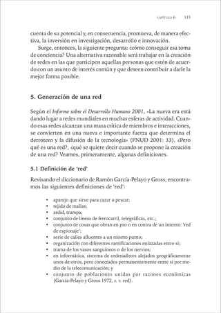 CAPÍTULO 6 115 
cuenta de su potencial y, en consecuencia, promueva, de manera efec-tiva, 
la inversión en investigación, desarrollo e innovación. 
Surge, entonces, la siguiente pregunta: ¿cómo conseguir esa toma 
de conciencia? Una alternativa razonable será trabajar en la creación 
de redes en las que participen aquellas personas que estén de acuer-do 
con un asunto de interés común y que deseen contribuir a darle la 
mejor forma posible. 
5. Generación de una red 
Según el Informe sobre el Desarrollo Humano 2001, «La nueva era está 
dando lugar a redes mundiales en muchas esferas de actividad. Cuan-do 
esas redes alcanzan una masa crítica de miembros e interacciones, 
se convierten en una nueva e importante fuerza que determina el 
derrotero y la difusión de la tecnología» (PNUD 2001: 33). ¿Pero 
qué es una red?, ¿qué se quiere decir cuando se propone la creación 
de una red? Veamos, primeramente, algunas definiciones. 
5.1 Definición de ‘red’ 
Revisando el diccionario de Ramón García-Pelayo y Gross, encontra-mos 
las siguientes definiciones de ‘red’: 
• aparejo que sirve para cazar o pescar; 
• tejido de mallas; 
• ardid, trampa; 
• conjunto de líneas de ferrocarril, telegráficas, etc.; 
• conjunto de cosas que obran en pro o en contra de un intento: ‘red 
de espionaje’; 
• serie de calles afluentes a un mismo punto; 
• organización con diferentes ramificaciones enlazadas entre sí; 
• trama de los vasos sanguíneos o de los nervios; 
• en informática, sistema de ordenadores alejados geográficamente 
unos de otros, pero conectados permanentemente entre sí por me-dio 
de la telecomunicación; y 
• conjunto de poblaciones unidas por razones económicas 
(García-Pelayo y Gross 1972, s. v. red). 
 