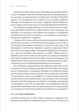116 PAÍSES SIN FUTURO 
Varias de las definiciones arriba mostradas son utilizables para la 
red que se propone crear. Sus miembros pueden ser personas natura-les 
o pueden ser organizaciones o instituciones. El objetivo final debe 
apuntar a la construcción de un mundo con una mejor calidad de 
vida para sus integrantes, y esta mejor calidad de vida no debe procu-rarse 
a costa de otros seres vivos ni a costa del deterioro del ambiente. 
Las redes han existido desde que el ser humano comenzó a agru-parse 
alrededor de objetivos y reglas comunes. Una monarquía, una 
república, un cacicazgo y una empresa son sistemas o subsistemas 
sostenidos por una red de relaciones, de acuerdos, de coerciones o 
de intereses explícitos e implícitos. 
Cuando en el sistema o subsistema hay desacuerdos alrededor de 
los intereses comunes, se forman redes que agrupan, por un lado, a 
las personas interesadas en mantener el statu quo y, por otro, a los 
interesados en subvertirlo. Napoleón, siendo ya emperador, formó 
una red de monarquías afines, monarquías dirigidas por sus parien-tes 
y por sus generales más cercanos. La Santa Alianza opuso a 
Napoleón una red de monarcas derrocados, de monarcas en peligro 
y de todos los grupos con intereses afines a las viejas monarquías. La 
independencia de la mayoría de los países sudamericanos fue gene-rada 
desde una red internacional formada por la masonería. 
En conclusión, la característica más importante que debe existir 
al formar una red como la que se plantea en este trabajo es conseguir 
reunir a las personas y a los grupos alrededor de un objetivo común: 
que estén de acuerdo en que la inversión en investigación, desarrollo 
e innovación en ciencia y tecnología es el mejor mecanismo para la 
consecución de una sociedad mejor y más próspera. Esta red puede 
apoyarse en las herramientas que brinda la tecnología, en particular 
la informática, con el fin de desarrollar una inteligencia colectiva 
que permita desarrollar cada vez mejores propuestas, y que permita 
su crecimiento y desarrollo por efecto de las obras de sus integrantes. 
5.2. Las redes ciudadanas 
El primer trabajo que se debe realizar consiste en congregar a las 
personas interesadas en trabajar para que el I+D+I en la ciencia y la 
 