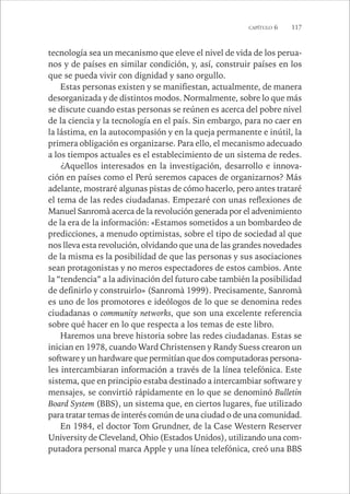 CAPÍTULO 6 117 
tecnología sea un mecanismo que eleve el nivel de vida de los perua-nos 
y de países en similar condición, y, así, construir países en los 
que se pueda vivir con dignidad y sano orgullo. 
Estas personas existen y se manifiestan, actualmente, de manera 
desorganizada y de distintos modos. Normalmente, sobre lo que más 
se discute cuando estas personas se reúnen es acerca del pobre nivel 
de la ciencia y la tecnología en el país. Sin embargo, para no caer en 
la lástima, en la autocompasión y en la queja permanente e inútil, la 
primera obligación es organizarse. Para ello, el mecanismo adecuado 
a los tiempos actuales es el establecimiento de un sistema de redes. 
¿Aquellos interesados en la investigación, desarrollo e innova-ción 
en países como el Perú seremos capaces de organizarnos? Más 
adelante, mostraré algunas pistas de cómo hacerlo, pero antes trataré 
el tema de las redes ciudadanas. Empezaré con unas reflexiones de 
Manuel Sanromà acerca de la revolución generada por el advenimiento 
de la era de la información: «Estamos sometidos a un bombardeo de 
predicciones, a menudo optimistas, sobre el tipo de sociedad al que 
nos lleva esta revolución, olvidando que una de las grandes novedades 
de la misma es la posibilidad de que las personas y sus asociaciones 
sean protagonistas y no meros espectadores de estos cambios. Ante 
la “tendencia” a la adivinación del futuro cabe también la posibilidad 
de definirlo y construirlo» (Sanromà 1999). Precisamente, Sanromà 
es uno de los promotores e ideólogos de lo que se denomina redes 
ciudadanas o community networks, que son una excelente referencia 
sobre qué hacer en lo que respecta a los temas de este libro. 
Haremos una breve historia sobre las redes ciudadanas. Estas se 
inician en 1978, cuando Ward Christensen y Randy Suess crearon un 
software y un hardware que permitían que dos computadoras persona-les 
intercambiaran información a través de la línea telefónica. Este 
sistema, que en principio estaba destinado a intercambiar software y 
mensajes, se convirtió rápidamente en lo que se denominó Bulletin 
Board System (BBS), un sistema que, en ciertos lugares, fue utilizado 
para tratar temas de interés común de una ciudad o de una comunidad. 
En 1984, el doctor Tom Grundner, de la Case Western Reserver 
University de Cleveland, Ohio (Estados Unidos), utilizando una com-putadora 
personal marca Apple y una línea telefónica, creó una BBS 
 