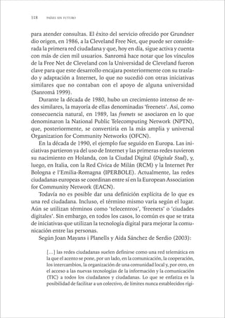 118 PAÍSES SIN FUTURO 
para atender consultas. El éxito del servicio ofrecido por Grundner 
dio origen, en 1986, a la Cleveland Free Net, que puede ser conside-rada 
la primera red ciudadana y que, hoy en día, sigue activa y cuenta 
con más de cien mil usuarios. Sanromá hace notar que los vínculos 
de la Free Net de Cleveland con la Universidad de Cleveland fueron 
clave para que este desarrollo encajara posteriormente con su trasla-do 
y adaptación a Internet, lo que no sucedió con otras iniciativas 
similares que no contaban con el apoyo de alguna universidad 
(Sanromá 1999). 
Durante la década de 1980, hubo un crecimiento intenso de re-des 
similares, la mayoría de ellas denominadas ‘freenets’. Así, como 
consecuencia natural, en 1989, las freenets se asociaron en lo que 
denominaron la National Public Telecomputing Network (NPTN), 
que, posteriormente, se convertiría en la más amplia y universal 
Organization for Community Networks (OFCN). 
En la década de 1990, el ejemplo fue seguido en Europa. Las ini-ciativas 
partieron ya del uso de Internet y las primeras redes tuvieron 
su nacimiento en Holanda, con la Ciudad Digital (Digitale Stad), y, 
luego, en Italia, con la Red Cívica de Milán (RCM) y la Internet Per 
Bologna e l’Emilia-Romagna (IPERBOLE). Actualmente, las redes 
ciudadanas europeas se coordinan entre sí en la European Association 
for Community Network (EACN). 
Todavía no es posible dar una definición explícita de lo que es 
una red ciudadana. Incluso, el término mismo varía según el lugar. 
Aún se utilizan términos como ‘telecentros’, ‘freenets’ o ‘ciudades 
digitales’. Sin embargo, en todos los casos, lo común es que se trata 
de iniciativas que utilizan la tecnología digital para mejorar la comu-nicación 
entre las personas. 
Según Joan Mayans i Planells y Aida Sánchez de Serdio (2003): 
[…] las redes ciudadanas suelen definirse como una red telemática en 
la que el acento se pone, por un lado, en la comunicación, la cooperación, 
los intercambios, la organización de una comunidad local y, por otro, en 
el acceso a las nuevas tecnologías de la información y la comunicación 
(TIC) a todos los ciudadanos y ciudadanas. Lo que se enfatiza es la 
posibilidad de facilitar a un colectivo, de límites nunca establecidos rígi- 
 