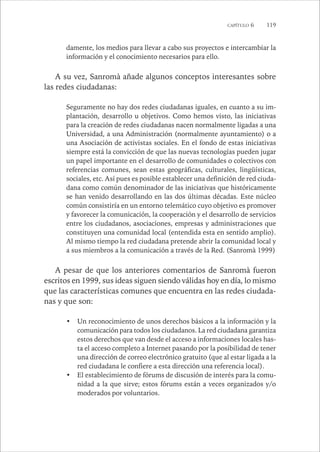 CAPÍTULO 6 119 
damente, los medios para llevar a cabo sus proyectos e intercambiar la 
información y el conocimiento necesarios para ello. 
A su vez, Sanromà añade algunos conceptos interesantes sobre 
las redes ciudadanas: 
Seguramente no hay dos redes ciudadanas iguales, en cuanto a su im-plantación, 
desarrollo u objetivos. Como hemos visto, las iniciativas 
para la creación de redes ciudadanas nacen normalmente ligadas a una 
Universidad, a una Administración (normalmente ayuntamiento) o a 
una Asociación de activistas sociales. En el fondo de estas iniciativas 
siempre está la convicción de que las nuevas tecnologías pueden jugar 
un papel importante en el desarrollo de comunidades o colectivos con 
referencias comunes, sean estas geográficas, culturales, lingüísticas, 
sociales, etc. Así pues es posible establecer una definición de red ciuda-dana 
como común denominador de las iniciativas que históricamente 
se han venido desarrollando en las dos últimas décadas. Este núcleo 
común consistiría en un entorno telemático cuyo objetivo es promover 
y favorecer la comunicación, la cooperación y el desarrollo de servicios 
entre los ciudadanos, asociaciones, empresas y administraciones que 
constituyen una comunidad local (entendida esta en sentido amplio). 
Al mismo tiempo la red ciudadana pretende abrir la comunidad local y 
a sus miembros a la comunicación a través de la Red. (Sanromà 1999) 
A pesar de que los anteriores comentarios de Sanromà fueron 
escritos en 1999, sus ideas siguen siendo válidas hoy en día, lo mismo 
que las características comunes que encuentra en las redes ciudada-nas 
y que son: 
• Un reconocimiento de unos derechos básicos a la información y la 
comunicación para todos los ciudadanos. La red ciudadana garantiza 
estos derechos que van desde el acceso a informaciones locales has-ta 
el acceso completo a Internet pasando por la posibilidad de tener 
una dirección de correo electrónico gratuito (que al estar ligada a la 
red ciudadana le confiere a esta dirección una referencia local). 
• El establecimiento de fórums de discusión de interés para la comu-nidad 
a la que sirve; estos fórums están a veces organizados y/o 
moderados por voluntarios. 
 
