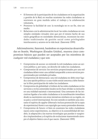 120 PAÍSES SIN FUTURO 
• El fomento de la participación de los ciudadanos en la organización 
y gestión de la Red; en muchas ocasiones las redes ciudadanas se 
sostienen en gran medida sobre el trabajo y la colaboración 
voluntaria. 
• Promover la facilidad de uso: la tecnología no es un fin, sino un 
medio. 
• Relaciones con la administración local: las redes ciudadanas no son 
simples entidades virtuales sino que por el mismo hecho de sus 
raíces geográficas en sociedades democráticas, reconocen las enti-dades 
tradicionales de gestión social como privilegiados 
interlocutores y actores en la vida local. (Sanromà 1999) 
Adicionalmente, Sanromà, basándose en experiencias desarrolla-das 
en Seattle, Washington (Estados Unidos), muestra cinco com-promisos 
básicos que pueden ser aceptados por los miembros de 
cualquier red ciudadana y que son: 
• Compromiso de acceso: se entiende la red ciudadana como un ser-vicio 
público y, por tanto, un derecho de todos los ciudadanos. 
• Compromiso de servicio: los servicios proporcionados por una red 
ciudadana deben tener una calidad comparable a otros servicios pro-porcionados 
por entidades privadas. 
• Compromiso de democracia: una red ciudadana no debe estar liga-da 
a una opción política o a una visión social concreta y debe fomen-tar 
la libre participación de todos los ciudadanos. 
• Compromiso de globalidad: el énfasis de las redes ciudadanas en los 
servicios y en los contenidos locales no les hace olvidar su inclusión 
en una realidad nacional e internacional. Una constante de las ini-ciativas 
ligadas a las redes ciudadanas es la coordinación inmediata 
desde su nacimiento con otras iniciativas similares en su región, en 
su país y a nivel internacional. En este sentido es también una cons-tante 
el espíritu de copyfree (libertad e incluso promoción de la copia 
de experiencias) frente a un copyright que nunca pretenden detentar. 
• Compromiso de futuro: si bien en ocasiones las redes ciudadanas 
nacen como experimentos, su objetivo es la sostenibilidad del mo-delo, 
la adaptación a las nuevas tecnologías que puedan ir surgien-do 
e implantándose y el espíritu de evolucionar manteniendo siem-pre 
el objetivo básico con el que nacen. (Sanromà 1999) 
 