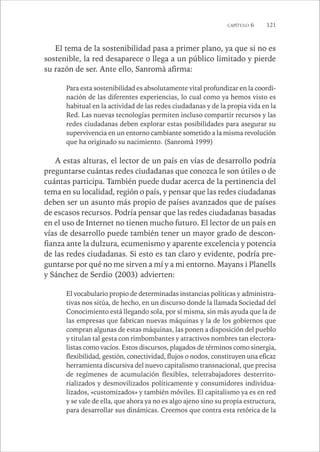 CAPÍTULO 6 121 
El tema de la sostenibilidad pasa a primer plano, ya que si no es 
sostenible, la red desaparece o llega a un público limitado y pierde 
su razón de ser. Ante ello, Sanromà afirma: 
Para esta sostenibilidad es absolutamente vital profundizar en la coordi-nación 
de las diferentes experiencias, lo cual como ya hemos visto es 
habitual en la actividad de las redes ciudadanas y de la propia vida en la 
Red. Las nuevas tecnologías permiten incluso compartir recursos y las 
redes ciudadanas deben explorar estas posibilidades para asegurar su 
supervivencia en un entorno cambiante sometido a la misma revolución 
que ha originado su nacimiento. (Sanromà 1999) 
A estas alturas, el lector de un país en vías de desarrollo podría 
preguntarse cuántas redes ciudadanas que conozca le son útiles o de 
cuántas participa. También puede dudar acerca de la pertinencia del 
tema en su localidad, región o país, y pensar que las redes ciudadanas 
deben ser un asunto más propio de países avanzados que de países 
de escasos recursos. Podría pensar que las redes ciudadanas basadas 
en el uso de Internet no tienen mucho futuro. El lector de un país en 
vías de desarrollo puede también tener un mayor grado de descon-fianza 
ante la dulzura, ecumenismo y aparente excelencia y potencia 
de las redes ciudadanas. Si esto es tan claro y evidente, podría pre-guntarse 
por qué no me sirven a mí y a mi entorno. Mayans i Planells 
y Sánchez de Serdio (2003) advierten: 
El vocabulario propio de determinadas instancias políticas y administra-tivas 
nos sitúa, de hecho, en un discurso donde la llamada Sociedad del 
Conocimiento está llegando sola, por sí misma, sin más ayuda que la de 
las empresas que fabrican nuevas máquinas y la de los gobiernos que 
compran algunas de estas máquinas, las ponen a disposición del pueblo 
y titulan tal gesta con rimbombantes y atractivos nombres tan electora-listas 
como vacíos. Estos discursos, plagados de términos como sinergia, 
flexibilidad, gestión, conectividad, flujos o nodos, constituyen una eficaz 
herramienta discursiva del nuevo capitalismo transnacional, que precisa 
de regímenes de acumulación flexibles, teletrabajadores desterrito-rializados 
y desmovilizados políticamente y consumidores individua-lizados, 
«customizados» y también móviles. El capitalismo ya es en red 
y se vale de ella, que ahora ya no es algo ajeno sino su propia estructura, 
para desarrollar sus dinámicas. Creemos que contra esta retórica de la 
 