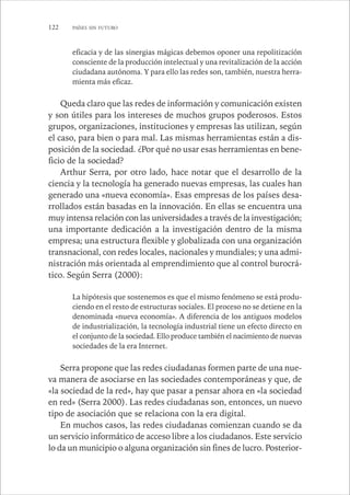 122 PAÍSES SIN FUTURO 
eficacia y de las sinergias mágicas debemos oponer una repolitización 
consciente de la producción intelectual y una revitalización de la acción 
ciudadana autónoma. Y para ello las redes son, también, nuestra herra-mienta 
más eficaz. 
Queda claro que las redes de información y comunicación existen 
y son útiles para los intereses de muchos grupos poderosos. Estos 
grupos, organizaciones, instituciones y empresas las utilizan, según 
el caso, para bien o para mal. Las mismas herramientas están a dis-posición 
de la sociedad. ¿Por qué no usar esas herramientas en bene-ficio 
de la sociedad? 
Arthur Serra, por otro lado, hace notar que el desarrollo de la 
ciencia y la tecnología ha generado nuevas empresas, las cuales han 
generado una «nueva economía». Esas empresas de los países desa-rrollados 
están basadas en la innovación. En ellas se encuentra una 
muy intensa relación con las universidades a través de la investigación; 
una importante dedicación a la investigación dentro de la misma 
empresa; una estructura flexible y globalizada con una organización 
transnacional, con redes locales, nacionales y mundiales; y una admi-nistración 
más orientada al emprendimiento que al control burocrá-tico. 
Según Serra (2000): 
La hipótesis que sostenemos es que el mismo fenómeno se está produ-ciendo 
en el resto de estructuras sociales. El proceso no se detiene en la 
denominada «nueva economía». A diferencia de los antiguos modelos 
de industrialización, la tecnología industrial tiene un efecto directo en 
el conjunto de la sociedad. Ello produce también el nacimiento de nuevas 
sociedades de la era Internet. 
Serra propone que las redes ciudadanas formen parte de una nue-va 
manera de asociarse en las sociedades contemporáneas y que, de 
«la sociedad de la red», hay que pasar a pensar ahora en «la sociedad 
en red» (Serra 2000). Las redes ciudadanas son, entonces, un nuevo 
tipo de asociación que se relaciona con la era digital. 
En muchos casos, las redes ciudadanas comienzan cuando se da 
un servicio informático de acceso libre a los ciudadanos. Este servicio 
lo da un municipio o alguna organización sin fines de lucro. Posterior- 
 